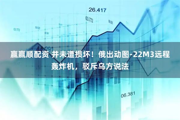 赢赢顺配资 并未遭损坏！俄出动图-22M3远程轰炸机，驳斥乌方说法