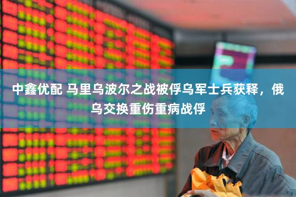 中鑫优配 马里乌波尔之战被俘乌军士兵获释，俄乌交换重伤重病战俘
