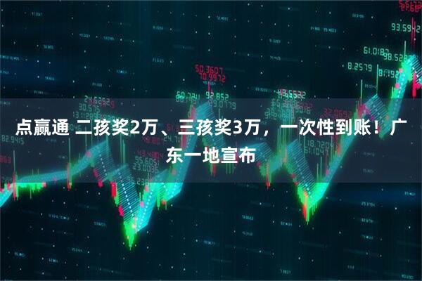 点赢通 二孩奖2万、三孩奖3万，一次性到账！广东一地宣布