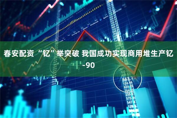 春安配资 “钇”举突破 我国成功实现商用堆生产钇-90
