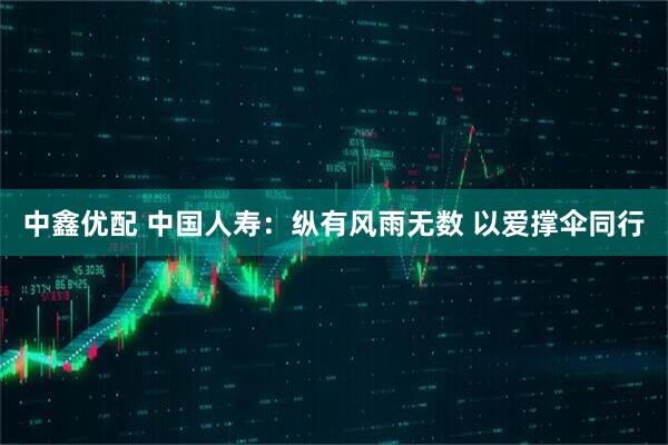 中鑫优配 中国人寿：纵有风雨无数 以爱撑伞同行