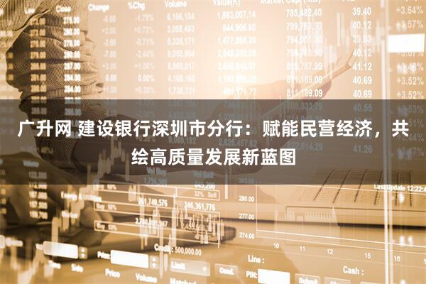 广升网 建设银行深圳市分行：赋能民营经济，共绘高质量发展新蓝图