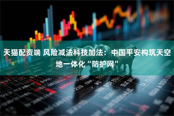 天猫配资端 风险减法科技加法：中国平安构筑天空地一体化“防护网”
