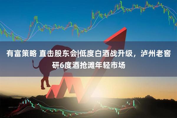 有富策略 直击股东会|低度白酒战升级，泸州老窖研6度酒抢滩年轻市场