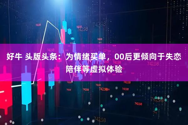 好牛 头版头条：为情绪买单，00后更倾向于失恋陪伴等虚拟体验