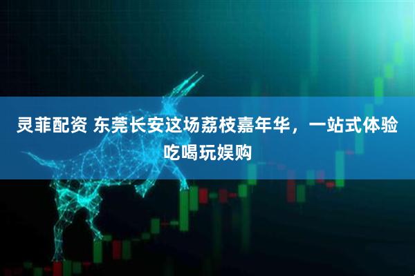 灵菲配资 东莞长安这场荔枝嘉年华，一站式体验吃喝玩娱购