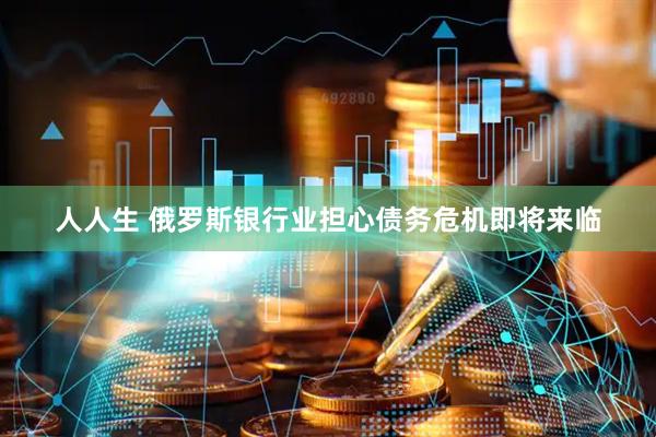人人生 俄罗斯银行业担心债务危机即将来临