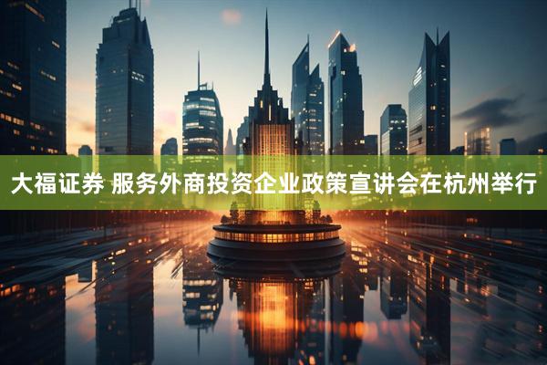 大福证券 服务外商投资企业政策宣讲会在杭州举行