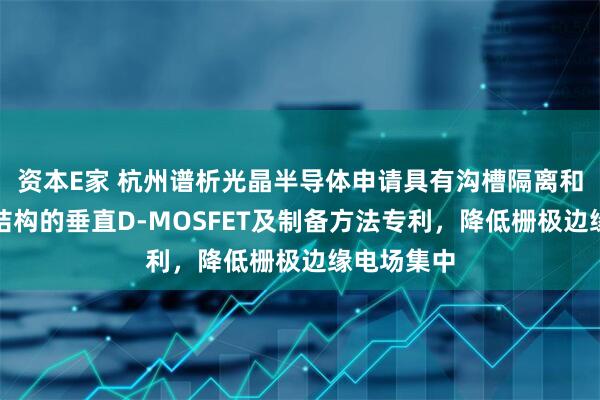 资本E家 杭州谱析光晶半导体申请具有沟槽隔离和改进通道结构的垂直D-MOSFET及制备方法专利，降低栅极边缘电场集中