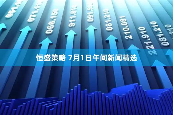 恒盛策略 7月1日午间新闻精选