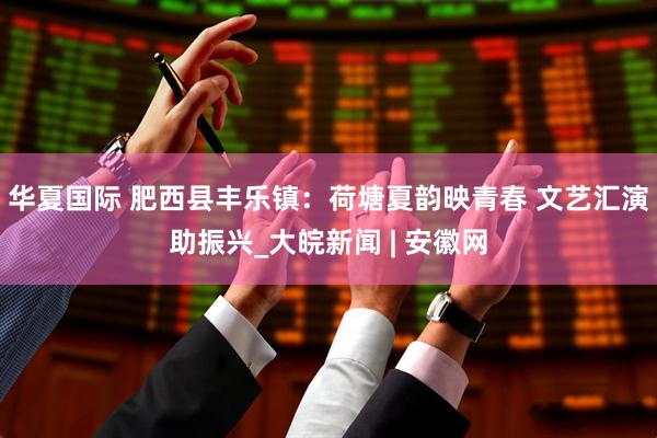 华夏国际 肥西县丰乐镇：荷塘夏韵映青春 文艺汇演助振兴_大皖新闻 | 安徽网
