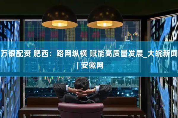 万银配资 肥西：路网纵横 赋能高质量发展_大皖新闻 | 安徽网