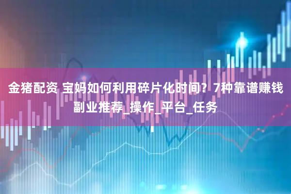 金猪配资 宝妈如何利用碎片化时间？7种靠谱赚钱副业推荐_操作_平台_任务