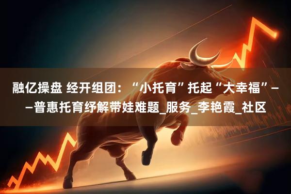 融亿操盘 经开组团：“小托育”托起“大幸福”——普惠托育纾解带娃难题_服务_李艳霞_社区
