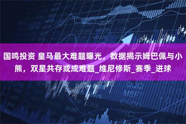 国鸣投资 皇马最大难题曝光，数据揭示姆巴佩与小熊，双星共存或成难题_维尼修斯_赛季_进球