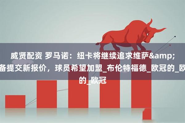 威贤配资 罗马诺：纽卡将继续追求维萨&准备提交新报价，球员希望加盟_布伦特福德_欧冠的_欧冠