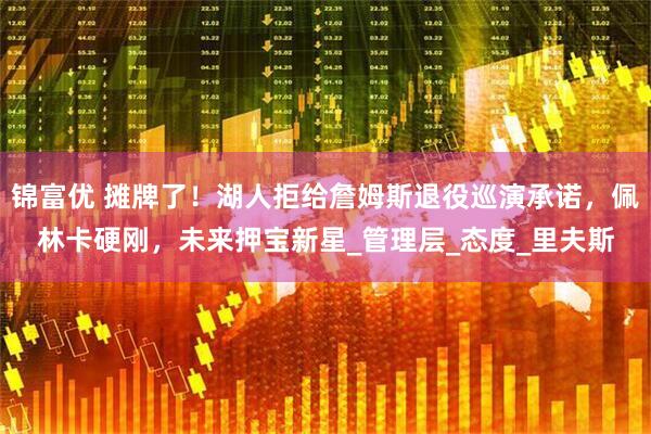 锦富优 摊牌了！湖人拒给詹姆斯退役巡演承诺，佩林卡硬刚，未来押宝新星_管理层_态度_里夫斯