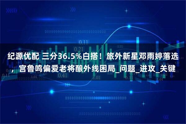 纪源优配 三分36.5%白搭！旅外新星邓雨婷落选，宫鲁鸣偏爱老将酿外线困局_问题_进攻_关键