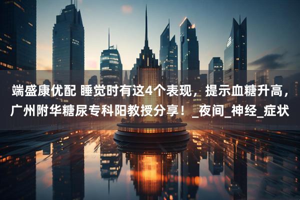 端盛康优配 睡觉时有这4个表现，提示血糖升高，广州附华糖尿专科阳教授分享！_夜间_神经_症状