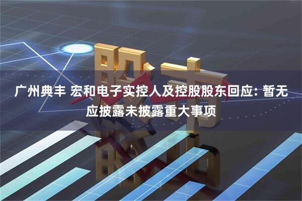 广州典丰 宏和电子实控人及控股股东回应: 暂无应披露未披露重大事项
