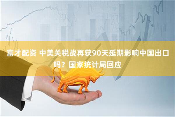 富才配资 中美关税战再获90天延期影响中国出口吗？国家统计局回应